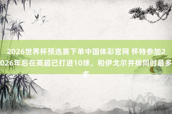 2026世界杯预选赛下单中国体彩官网 怀特参加2026年后在英超已打进10球，和伊戈尔并排同时最多