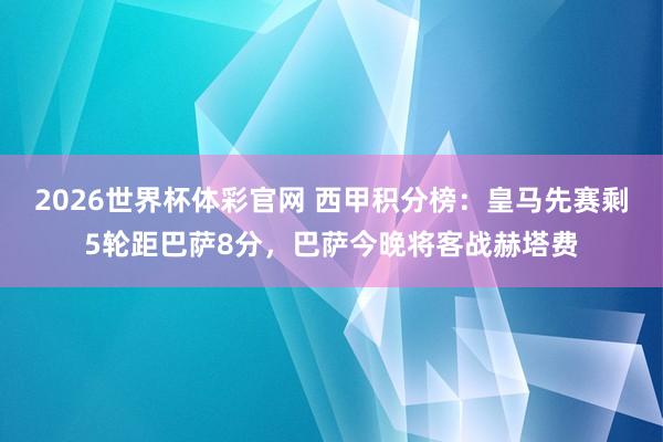 2026世界杯体彩官网 西甲积分榜：皇马先赛剩5轮距巴萨8分，巴萨今晚将客战赫塔费