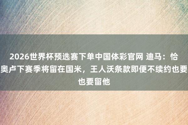 2026世界杯预选赛下单中国体彩官网 迪马：恰尔汗奥卢下赛季将留在国米，王人沃条款即便不续约也要留他