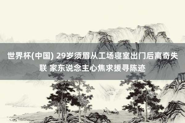 世界杯(中国) 29岁须眉从工场寝室出门后离奇失联 家东说念主心焦求援寻陈迹