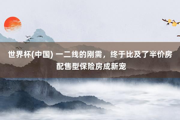 世界杯(中国) 一二线的刚需，终于比及了半价房 配售型保险房成新宠