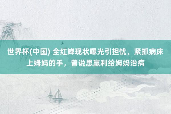 世界杯(中国) 全红婵现状曝光引担忧，紧抓病床上姆妈的手，曾说思赢利给姆妈治病