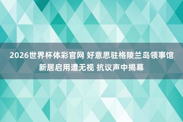 2026世界杯体彩官网 好意思驻格陵兰岛领事馆新居启用遭无视 抗议声中揭幕
