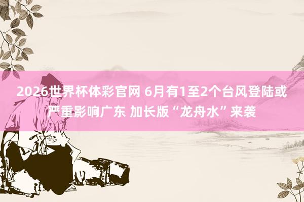2026世界杯体彩官网 6月有1至2个台风登陆或严重影响广东 加长版“龙舟水”来袭