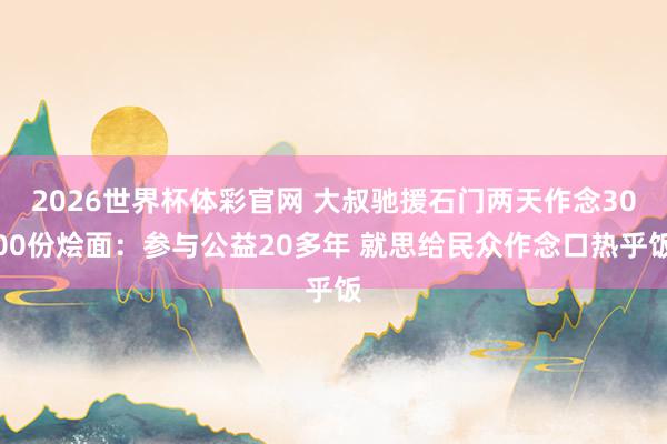 2026世界杯体彩官网 大叔驰援石门两天作念3000份烩面：参与公益20多年 就思给民众作念口热乎饭