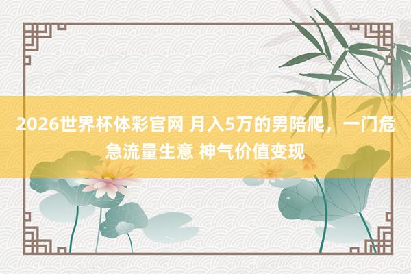 2026世界杯体彩官网 月入5万的男陪爬，一门危急流量生意 神气价值变现