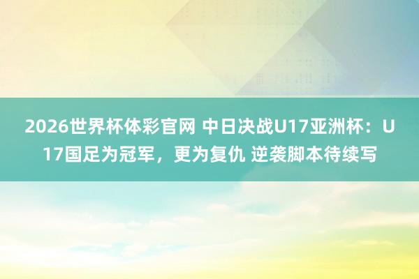 2026世界杯体彩官网 中日决战U17亚洲杯：U17国足为冠军，更为复仇 逆袭脚本待续写