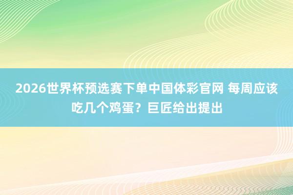 2026世界杯预选赛下单中国体彩官网 每周应该吃几个鸡蛋？巨匠给出提出