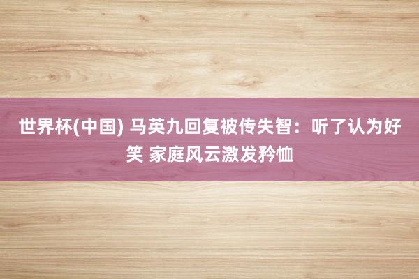 世界杯(中国) 马英九回复被传失智：听了认为好笑 家庭风云激发矜恤