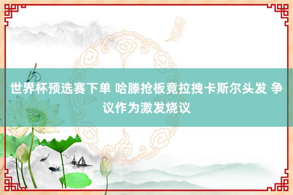 世界杯预选赛下单 哈滕抢板竟拉拽卡斯尔头发 争议作为激发烧议