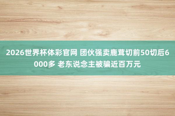 2026世界杯体彩官网 团伙强卖鹿茸切前50切后6000多 老东说念主被骗近百万元