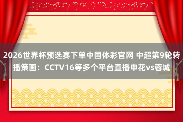 2026世界杯预选赛下单中国体彩官网 中超第9轮转播策画：CCTV16等多个平台直播申花vs蓉城