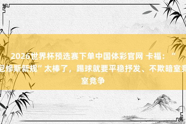 2026世界杯预选赛下单中国体彩官网 卡福：“维尼修斯新规”太棒了，踢球就要平稳抒发、不欺暗室竞争