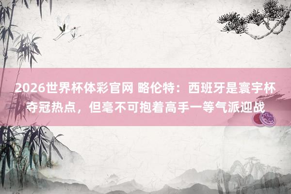 2026世界杯体彩官网 略伦特：西班牙是寰宇杯夺冠热点，但毫不可抱着高手一等气派迎战