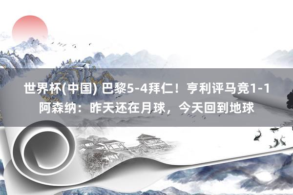 世界杯(中国) 巴黎5-4拜仁！亨利评马竞1-1阿森纳：昨天还在月球，今天回到地球
