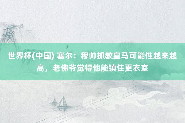 世界杯(中国) 塞尔：穆帅抓教皇马可能性越来越高，老佛爷觉得他能镇住更衣室