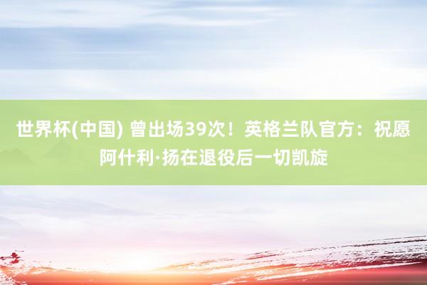 世界杯(中国) 曾出场39次！英格兰队官方：祝愿阿什利·扬在退役后一切凯旋