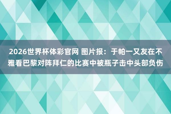 2026世界杯体彩官网 图片报：于帕一又友在不雅看巴黎对阵拜仁的比赛中被瓶子击中头部负伤