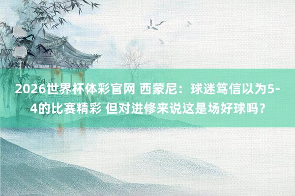 2026世界杯体彩官网 西蒙尼：球迷笃信以为5-4的比赛精彩 但对进修来说这是场好球吗？