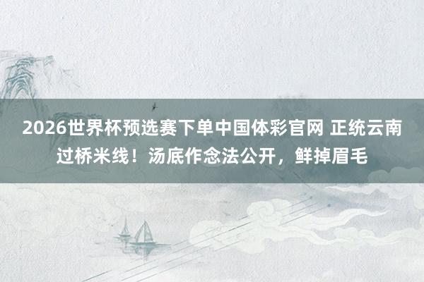 2026世界杯预选赛下单中国体彩官网 正统云南过桥米线！汤底作念法公开，鲜掉眉毛