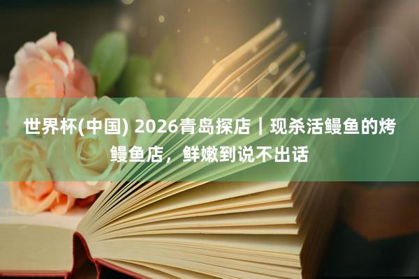 世界杯(中国) 2026青岛探店｜现杀活鳗鱼的烤鳗鱼店，鲜嫩到说不出话