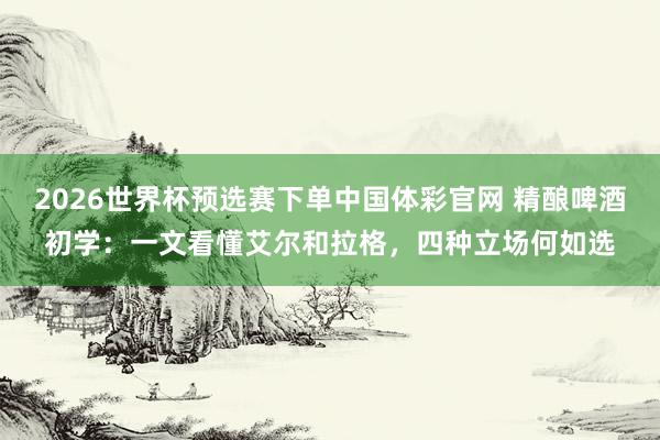 2026世界杯预选赛下单中国体彩官网 精酿啤酒初学：一文看懂艾尔和拉格，四种立场何如选