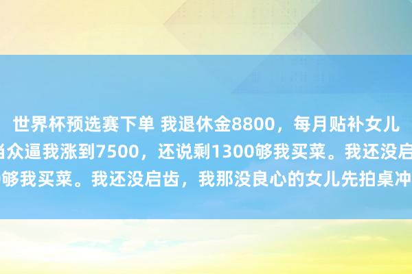 世界杯预选赛下单 我退休金8800，每月贴补女儿3800，恶果那半子竟当众逼我涨到7500，还说剩1300够我买菜。我还没启齿，我那没良心的女儿先拍桌冲我活气！