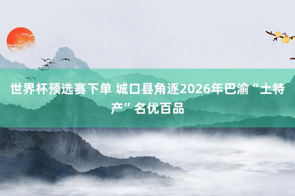 世界杯预选赛下单 城口县角逐2026年巴渝“土特产”名优百品