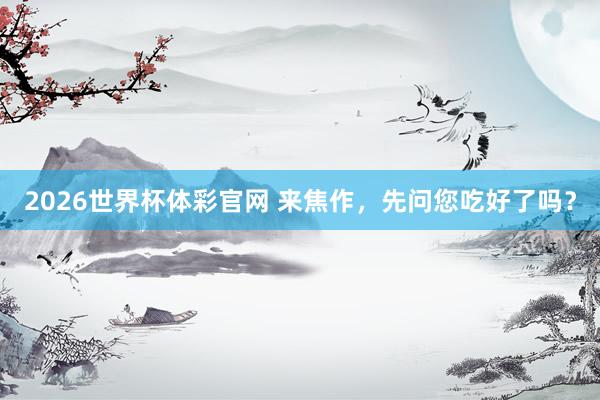 2026世界杯体彩官网 来焦作，先问您吃好了吗？