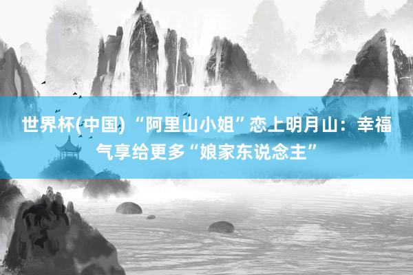 世界杯(中国) “阿里山小姐”恋上明月山：幸福气享给更多“娘家东说念主”