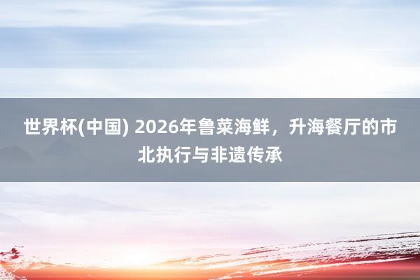 世界杯(中国) 2026年鲁菜海鲜，升海餐厅的市北执行与非遗传承