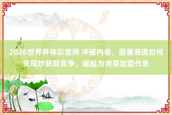 2026世界杯体彩官网 冲破内卷，圆善湘遇如何凭现炒获取竞争，崛起为湘菜加盟代表