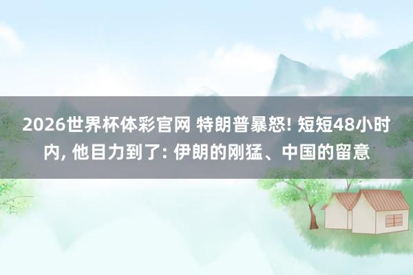 2026世界杯体彩官网 特朗普暴怒! 短短48小时内， 他目力到了: 伊朗的刚猛、中国的留意