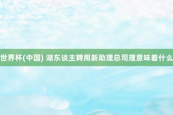 世界杯(中国) 湖东谈主聘用新助理总司理意味着什么