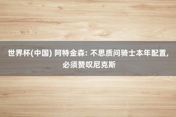 世界杯(中国) 阿特金森: 不思质问骑士本年配置， 必须赞叹尼克斯