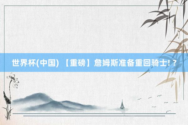世界杯(中国) 【重磅】詹姆斯准备重回骑士! ?