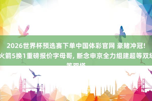 2026世界杯预选赛下单中国体彩官网 豪赌冲冠! 火箭5换1重磅报价字母哥， 断念申京全力组建超等双塔