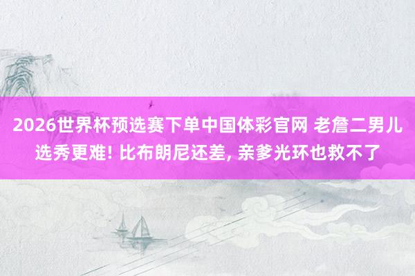 2026世界杯预选赛下单中国体彩官网 老詹二男儿选秀更难! 比布朗尼还差， 亲爹光环也救不了