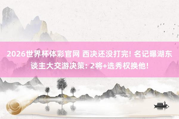 2026世界杯体彩官网 西决还没打完! 名记曝湖东谈主大交游决策: 2将+选秀权换他!
