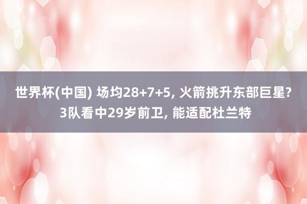 世界杯(中国) 场均28+7+5， 火箭挑升东部巨星? 3队看中29岁前卫， 能适配杜兰特