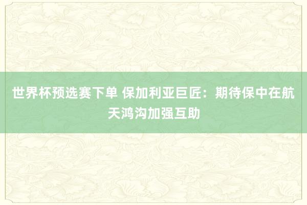 世界杯预选赛下单 保加利亚巨匠：期待保中在航天鸿沟加强互助