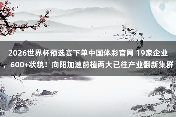 2026世界杯预选赛下单中国体彩官网 19家企业，600+状貌！向阳加速莳植两大已往产业翻新集群