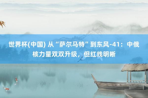 世界杯(中国) 从“萨尔马特”到东风-41：中俄核力量双双升级，但红线明晰