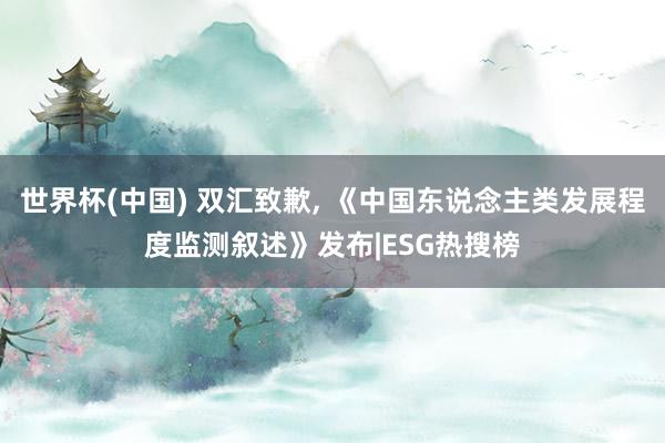 世界杯(中国) 双汇致歉， 《中国东说念主类发展程度监测叙述》发布|ESG热搜榜
