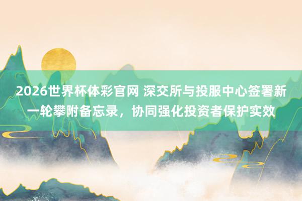 2026世界杯体彩官网 深交所与投服中心签署新一轮攀附备忘录，协同强化投资者保护实效