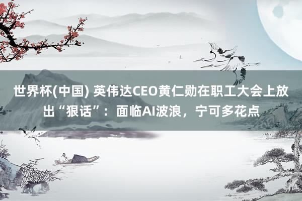 世界杯(中国) 英伟达CEO黄仁勋在职工大会上放出“狠话”：面临AI波浪，宁可多花点