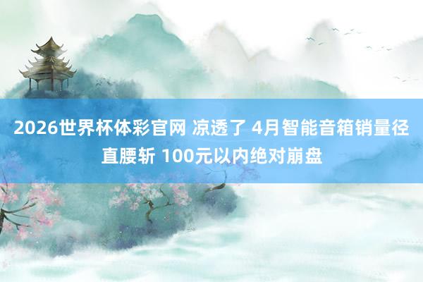 2026世界杯体彩官网 凉透了 4月智能音箱销量径直腰斩 100元以内绝对崩盘