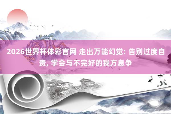 2026世界杯体彩官网 走出万能幻觉: 告别过度自责, 学会与不完好的我方息争