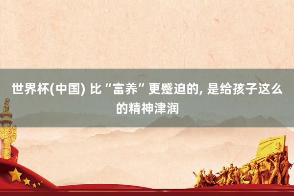 世界杯(中国) 比“富养”更蹙迫的， 是给孩子这么的精神津润