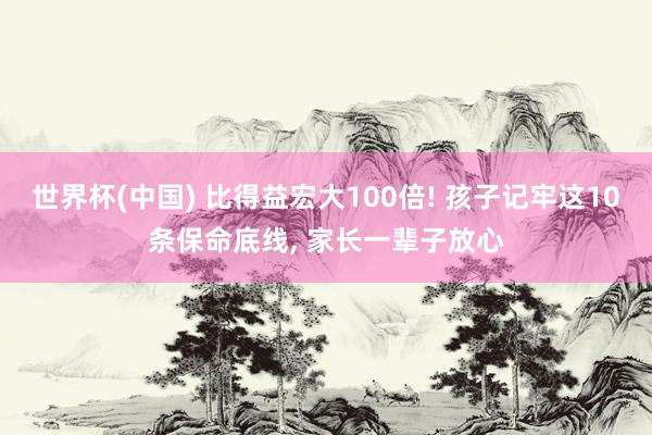 世界杯(中国) 比得益宏大100倍! 孩子记牢这10条保命底线， 家长一辈子放心